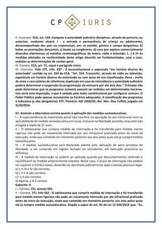 II- Incorreta. ECA, art. 149. Compete à autoridade judiciária disciplinar, através de portaria, ou
autorizar, mediante alvará: I - a entrada e permanência de criança ou adolescente,
desacompanhado dos pais ou responsável, em: a) estádio, ginásio e campo desportivo; b)
bailes ou promoções dançantes; c) boate ou congêneres; d) casa que explore comercialmente
diversões eletrônicas; e) estúdios cinematográficos, de teatro, rádio e televisão. (...) § 2º As
medidas adotadas na conformidade deste artigo deverão ser fundamentadas, caso a caso,
vedadas as determinações de caráter geral.
III- Correta. ECA, art. 75, caput e parágrafo único.
IV- Incorreta. Vide STF, Info. 837 - É inconstitucional a expressão “em horário diverso do
autorizado” contida no art. 254 do ECA. "Art. 254. Transmitir, através de rádio ou televisão,
espetáculo em horário diverso do autorizado ou sem aviso de sua classificação: Pena - multa
de vinte a cem salários de referência; duplicada em caso de reincidência a autoridade judiciária
poderá determinar a suspensão da programação da emissora por até dois dias." O Estado não
pode determinar que os programas somente possam ser exibidos em determinados horários.
Isso seria uma imposição, o que é vedado pelo texto constitucional por configurar censura. O
Poder Público pode apenas recomendar os horários adequados. A classificação dos programas
é indicativa (e não obrigatória). STF. Plenário. ADI 2404/DF, Rel. Min. Dias Toffoli, julgado em
31/8/2016.
67- Assinale a alternativa correta quanto à aplicação das medidas socioeducativas.
I – A superveniência da maioridade penal não interfere na apuração de ato infracional nem na
aplicabilidade de medida socioeducativa em curso, inclusive na liberdade assistida, enquanto não
atingida a idade de 21 anos.
II – O adolescente que cumpria medida de internação e foi transferido para medida menos
rigorosa não pode ser novamente internado por ato infracional praticado antes do início da
execução, ainda que cometido em momento posterior aos atos pelos quais ele já cumpre medida
socioeducativa.
III – A medida socioeducativa será declarada extinta pela aplicação de pena privativa de
liberdade, a ser cumprida em regime fechado ou semiaberto, em execução provisória ou
definitiva.
IV - A medida de internação só poderá ser aplicada quando por descumprimento reiterado e
injustificável da medida anteriormente imposta. Neste caso, o prazo de internação não poderá
ser superior a 3 (três) meses, devendo ser decretada judicialmente após o devido processo legal.
a) I, II, III e IV são corretas.
b) I, II e III são corretas.
c) I e II são corretas.
d) Apenas a III é correta.
Gabarito: A
I – Correta. STJ, súmula 601.
II – Correta. STJ, Info 562 - O adolescente que cumpria medida de internação e foi transferido
para medida menos rigorosa não pode ser novamente internado por ato infracional praticado
antes do início da execução, ainda que cometido em momento posterior aos atos pelos quais
ele já cumpre medida socioeducativa. Dispõe o caput do art. 45 da Lei 12.594/2012 que: "Se,
 