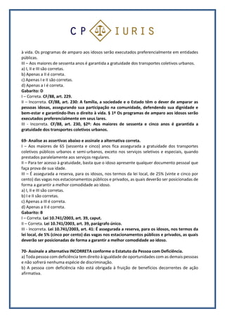 à vida. Os programas de amparo aos idosos serão executados preferencialmente em entidades
públicas.
III – Aos maiores de sessenta anos é garantida a gratuidade dos transportes coletivos urbanos.
a) I, II e III são corretas.
b) Apenas a II é correta.
c) Apenas I e II são corretas.
d) Apenas a I é correta.
Gabarito: D
I – Correta. CF/88, art. 229.
II – Incorreta. CF/88, art. 230: A família, a sociedade e o Estado têm o dever de amparar as
pessoas idosas, assegurando sua participação na comunidade, defendendo sua dignidade e
bem-estar e garantindo-lhes o direito à vida. § 1º Os programas de amparo aos idosos serão
executados preferencialmente em seus lares.
III - Incorreta. CF/88, art. 230, §2º: Aos maiores de sessenta e cinco anos é garantida a
gratuidade dos transportes coletivos urbanos.
69- Analise as assertivas abaixo e assinale a alternativa correta.
I – Aos maiores de 65 (sessenta e cinco) anos fica assegurada a gratuidade dos transportes
coletivos públicos urbanos e semi-urbanos, exceto nos serviços seletivos e especiais, quando
prestados paralelamente aos serviços regulares.
II – Para ter acesso à gratuidade, basta que o idoso apresente qualquer documento pessoal que
faça prova de sua idade.
III – É assegurada a reserva, para os idosos, nos termos da lei local, de 25% (vinte e cinco por
cento) das vagas nos estacionamentos públicos e privados, as quais deverão ser posicionadas de
forma a garantir a melhor comodidade ao idoso.
a) I, II e III são corretas.
b) I e II são corretas.
c) Apenas a III é correta.
d) Apenas a II é correta.
Gabarito: B
I – Correta. Lei 10.741/2003, art. 39, caput.
II – Correta. Lei 10.741/2003, art. 39, parágrafo único.
III - Incorreta. Lei 10.741/2003, art. 41: É assegurada a reserva, para os idosos, nos termos da
lei local, de 5% (cinco por cento) das vagas nos estacionamentos públicos e privados, as quais
deverão ser posicionadas de forma a garantir a melhor comodidade ao idoso.
70- Assinale a alternativa INCORRETA conforme o Estatuto da Pessoa com Deficiência.
a) Toda pessoa com deficiência tem direito à igualdade de oportunidades com as demais pessoas
e não sofrerá nenhuma espécie de discriminação.
b) A pessoa com deficiência não está obrigada à fruição de benefícios decorrentes de ação
afirmativa.
 