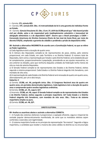 I – Correta. STJ, súmula 403.
II – Correta. STF, súmula 654. Obs.: A irretroatividade da lei é uma garantia do indivíduo frente
ao Estado.
III – Correta. Súmula Vinculante 25. Obs.: O art. 5º, LXVII da CF/88 prevê que “não haverá prisão
civil por dívida, salvo a do responsável pelo inadimplemento voluntário e inescusável de
obrigação alimentícia e a do depositário infiel”. Ocorre que o Brasil promulgou a CADH –
Convenção Americana de Direitos Humanos (Pacto de San José da Costa Rica), por meio do
decreto 678/92, ampliando a garantia do cidadão e proibindo a prisão do depositário infiel.
08- Assinale a alternativa INCORRETA de acordo com a Constituição Federal, no que se refere
ao Poder Legislativo.
a) Cada legislatura terá a duração de quatro anos.
b) A Câmara dos Deputados compõe-se de representantes do povo, eleitos, pelo sistema
proporcional, em cada Estado, em cada Território e no Distrito Federal. O número total de
Deputados, bem como a representação por Estado e pelo Distrito Federal, será estabelecido por
lei complementar, proporcionalmente à população, procedendo-se aos ajustes necessários, no
ano anterior às eleições, para que nenhuma daquelas unidades da Federação tenha menos de
oito ou mais de setenta Deputados.
c) O Senado Federal compõe-se de representantes dos Estados e do Distrito Federal, eleitos
segundo o sistema proporcional. Cada Estado e o Distrito Federal elegerão três Senadores, com
mandato de oito anos.
d) A representação de cada Estado e do Distrito Federal será renovada de quatro em quatro anos,
alternadamente, por um e dois terços.
Gabarito: C
a) Correta. CF/88, art. 44, parágrafo único. Obs.: O Congresso Nacional atua de quatro em
quatro anos, em períodos denominados legislatura. Cada legislatura tem a duração de quatro
anos e compreende quatro sessões legislativas ordinárias.
b) Correta. CF/88, art. 45, caput e §1º.
c) Incorreta. CF/88, art. 46, caput: O Senado Federal compõe-se de representantes dos Estados
e do Distrito Federal, eleitos segundo o princípio majoritário. §1º Cada Estado e o Distrito
Federal elegerão três Senadores, com mandato de oito anos. Obs.: Trata-se do sistema
majoritário simples ou puro.
d) Correta. CF/88, art. 46, §2º.
DIREITO ELEITORAL
09- Analise as assertivas abaixo e assinale a alternativa CORRETA.
I – A Função dos sistemas eleitorais é proporcionar a captação eficiente, segura e imparcial da
vontade popular democraticamente manifestada, de sorte que os mandatos eletivos sejam
conferidos e exercidos com legitimidade.
II - O sistema majoritário funda-se no princípio da representação “da maioria”. Segundo a lógica
majoritária, o candidato que receber a maioria dos votos válidos no distrito ou na circunscrição
 