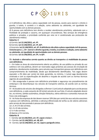 c) A deficiência não afeta a plena capacidade civil da pessoa, exceto para exercer o direito à
guarda, à tutela, à curatela e à adoção, como adotante ou adotando, em igualdade de
oportunidades com as demais pessoas.
d) A pessoa com deficiência tem direito a receber atendimento prioritário, sobretudo com a
finalidade de proteção e socorro, em quaisquer circunstâncias. Nos serviços de emergência
públicos e privados, a prioridade conferida por esta Lei é condicionada aos protocolos de
atendimento médico.
Gabarito: C
a) Correta. Lei 13.146/2015, art. 4º.
b) Correta. Lei 13.146/2015, art. 4º, §2º.
c) Incorreta. Lei 13.146/2015, art. 6º: A deficiência não afeta a plena capacidade civil da pessoa,
inclusive para: (...) VI - exercer o direito à guarda, à tutela, à curatela e à adoção, como adotante
ou adotando, em igualdade de oportunidades com as demais pessoas.
d) Correta. Lei 13.146/2015, art. 9º, I e §2º.
71- Assinale a alternativa correta quanto ao direito ao transporte e à mobilidade da pessoa
com deficiência.
I – Em todas as áreas de estacionamento aberto ao público, de uso público ou privado de uso
coletivo e em vias públicas, devem ser reservadas vagas próximas aos acessos de circulação de
pedestres, devidamente sinalizadas, para veículos que transportem pessoa com deficiência com
comprometimento de mobilidade, desde que devidamente identificados. Tais vagas devem
equivaler a 2% (dois por cento) do total, garantida, no mínimo, 1 (uma) vaga devidamente
sinalizada e com as especificações de desenho e traçado de acordo com as normas técnicas
vigentes de acessibilidade.
II – São asseguradas à pessoa com deficiência prioridade e segurança nos procedimentos de
embarque e de desembarque nos veículos de transporte coletivo, de acordo com as normas
técnicas.
III – As locadoras de veículos são obrigadas a oferecer 1 (um) veículo adaptado para uso de pessoa
com deficiência, a cada conjunto de 20 (vinte) veículos de sua frota. O veículo adaptado deverá
ter, no mínimo, câmbio automático, direção hidráulica, vidros elétricos e comandos manuais de
freio e de embreagem.
IV - As frotas de empresas de táxi devem reservar 10% (dez por cento) de seus veículos acessíveis
à pessoa com deficiência, admitida a cobrança diferenciada de tarifas ou de valores adicionais
pelo serviço de táxi prestado à pessoa com deficiência.
a) I, II, III e IV são corretas.
b) I, II e III são corretas.
c) I e II são corretas.
d) Apenas a III é correta.
Gabarito: B
I – Correta. Lei 13.146/2015, art. 47, caput e inciso I.
II – Correta. Lei 13.146/2015, art. 48, §2º.
III - Correta. Lei 13.146/2015, art. 52, caput e parágrafo único.
 