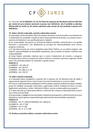 IV - Incorreta. Lei 13.146/2015, art. 51: As frotas de empresas de táxi devem reservar 10% (dez
por cento) de seus veículos acessíveis à pessoa com deficiência. §1o É proibida a cobrança
diferenciada de tarifas ou de valores adicionais pelo serviço de táxi prestado à pessoa com
deficiência.
72- Sobre o direito à educação, assinale a alternativa correta
a) A educação, direito de todos e dever do Estado e da família, será promovida e incentivada com
a colaboração da sociedade, visando ao pleno desenvolvimento da pessoa, seu preparo para o
exercício da cidadania e sua qualificação para o trabalho.
b) As universidades não gozam de autonomia didático-científica, administrativa e de gestão
financeira e patrimonial, mas obedecerão ao princípio de indissociabilidade entre ensino,
pesquisa e extensão.
c) O não-oferecimento do ensino obrigatório pelo Poder Público, ou sua oferta irregular, não
importa responsabilidade da autoridade competente, pois compete ao próprio indivíduo essa
responsabilidade.
d) Serão fixados conteúdos máximos para o ensino fundamental, de maneira a assegurar
formação básica comum e respeito aos valores culturais e artísticos, nacionais e regionais. Sendo
assim, tais conteúdos podem ser reduzidos na grade escolar.
Gabarito: A
a) CORRETA – Art. 205, CF
b) ERRADA – Art. 207, CF
c) ERRADA – Art. 208, p. 2o, CF
d) ERRADA – Art. 210, CF
73- Sobre o direito à educação
a) A educação básica obrigatória e gratuita dos 4 (quatro) aos 18 (dezoito) anos de idade é
organizada da seguinte forma: 1) pré-escola, 2) ensino fundamental, e c) ensino médio.
b) O acesso à educação básica obrigatória é direito público subjetivo, podendo qualquer cidadão,
grupo de cidadãos, associação comunitária, organização sindical, entidade de classe ou outra
legalmente constituída e, ainda, o Ministério Público, acionar o poder público para exigi-lo.
c) É dever dos pais ou responsáveis efetuar a matrícula das crianças na educação básica a partir
dos 3 (três) anos de idade.
d) Comprovada a negligência da autoridade competente para garantir o oferecimento do ensino
obrigatório, haverá apenas responsabilização administrativa da autoridade competente.
Gabarito: B
a) ERRADA – Art. 4o. LDB (Lei 9394/96) e Art. 208 da CF
b) CORRETA – Art. 5o LDB
c) ERRADA – Art. 6o LDB
d) ERRADA - Art. 5o, p. 4o LDB
74- Analise as assertivas abaixo e assinale a alternativa correta.
 