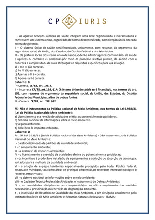 I – As ações e serviços públicos de saúde integram uma rede regionalizada e hierarquizada e
constituem um sistema único, organizado de forma descentralizada, com direção única em cada
esfera de governo.
II – O sistema único de saúde será financiado, unicamente, com recursos do orçamento da
seguridade social, da União, dos Estados, do Distrito Federal e dos Municípios.
III – Os gestores locais do sistema único de saúde poderão admitir agentes comunitários de saúde
e agentes de combate às endemias por meio de processo seletivo público, de acordo com a
natureza e complexidade de suas atribuições e requisitos específicos para sua atuação.
a) I, II e III são corretas.
b) I e III são corretas.
c) Apenas a III é correta.
d) Apenas a II é correta.
Gabarito: B
I – Correta. CF/88, art. 198, I.
II – Incorreta. CF/88, art. 198, §1º: O sistema único de saúde será financiado, nos termos do art.
195, com recursos do orçamento da seguridade social, da União, dos Estados, do Distrito
Federal e dos Municípios, além de outras fontes.
III - Correta. CF/88, art. 198, §4º.
75- Não é instrumentos da Política Nacional do Meio Ambiente, nos termos da Lei 6.938/81
(Lei da Política Nacional do Meio Ambiente):
a) Licenciamento e a revisão de atividades efetiva ou potencialmente poluidoras.
b) Sistema nacional de informações sobre o meio ambiente.
c) Seguro ambiental.
d) Relatório de impacto ambiental.
Gabarito: D
Art. 9º Lei 6.938/81 (Lei da Política Nacional do Meio Ambiente) - São Instrumentos da Política
Nacional do Meio Ambiente:
I - o estabelecimento de padrões de qualidade ambiental;
II - o zoneamento ambiental;
III - a avaliação de impactos ambientais;
IV - o licenciamento e a revisão de atividades efetiva ou potencialmente poluidoras;
V - os incentivos à produção e instalação de equipamentos e a criação ou absorção de tecnologia,
voltados para a melhoria da qualidade ambiental;
VI - a criação de espaços territoriais especialmente protegidos pelo Poder Público federal,
estadual e municipal, tais como áreas de proteção ambiental, de relevante interesse ecológico e
reservas extrativistas;
VII - o sistema nacional de informações sobre o meio ambiente;
VIII - o Cadastro Técnico Federal de Atividades e Instrumento de Defesa Ambiental;
IX - as penalidades disciplinares ou compensatórias ao não cumprimento das medidas
necessárias à preservação ou correção da degradação ambiental.
X - a instituição do Relatório de Qualidade do Meio Ambiente, a ser divulgado anualmente pelo
Instituto Brasileiro do Meio Ambiente e Recursos Naturais Renováveis - IBAMA;
 