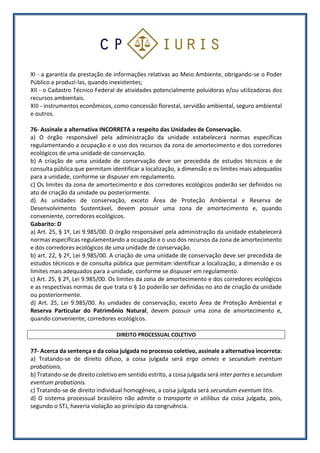 XI - a garantia da prestação de informações relativas ao Meio Ambiente, obrigando-se o Poder
Público a produzí-las, quando inexistentes;
XII - o Cadastro Técnico Federal de atividades potencialmente poluidoras e/ou utilizadoras dos
recursos ambientais.
XIII - instrumentos econômicos, como concessão florestal, servidão ambiental, seguro ambiental
e outros.
76- Assinale a alternativa INCORRETA a respeito das Unidades de Conservação.
a) O órgão responsável pela administração da unidade estabelecerá normas específicas
regulamentando a ocupação e o uso dos recursos da zona de amortecimento e dos corredores
ecológicos de uma unidade de conservação.
b) A criação de uma unidade de conservação deve ser precedida de estudos técnicos e de
consulta pública que permitam identificar a localização, a dimensão e os limites mais adequados
para a unidade, conforme se dispuser em regulamento.
c) Os limites da zona de amortecimento e dos corredores ecológicos poderão ser definidos no
ato de criação da unidade ou posteriormente.
d) As unidades de conservação, exceto Área de Proteção Ambiental e Reserva de
Desenvolvimento Sustentável, devem possuir uma zona de amortecimento e, quando
conveniente, corredores ecológicos.
Gabarito: D
a) Art. 25, § 1º, Lei 9.985/00. O órgão responsável pela administração da unidade estabelecerá
normas específicas regulamentando a ocupação e o uso dos recursos da zona de amortecimento
e dos corredores ecológicos de uma unidade de conservação.
b) art. 22, § 2º, Lei 9.985/00. A criação de uma unidade de conservação deve ser precedida de
estudos técnicos e de consulta pública que permitam identificar a localização, a dimensão e os
limites mais adequados para a unidade, conforme se dispuser em regulamento.
c) Art. 25, § 2º, Lei 9.985/00. Os limites da zona de amortecimento e dos corredores ecológicos
e as respectivas normas de que trata o § 1o poderão ser definidas no ato de criação da unidade
ou posteriormente.
d) Art. 25, Lei 9.985/00. As unidades de conservação, exceto Área de Proteção Ambiental e
Reserva Particular do Patrimônio Natural, devem possuir uma zona de amortecimento e,
quando conveniente, corredores ecológicos.
DIREITO PROCESSUAL COLETIVO
77- Acerca da sentença e da coisa julgada no processo coletivo, assinale a alternativa incorreta:
a) Tratando-se de direito difuso, a coisa julgada será erga omnes e secundum eventum
probationis.
b) Tratando-se de direito coletivo em sentido estrito, a coisa julgada será inter partes e secundum
eventum probationis.
c) Tratando-se de direito individual homogêneo, a coisa julgada será secundum eventum litis.
d) O sistema processual brasileiro não admite o transporte in utilibus da coisa julgada, pois,
segundo o STJ, haveria violação ao princípio da congruência.
 