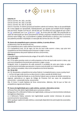 Gabarito: D
Letra A: Correta. Art. 103, I, do CDC.
Letra B: Correta. Art. 103, II, do CDC.
Letra C: Correta. Art. 103, III, do CDC
Letra D: Incorreta. O sistema processual brasileiro admite tal instituto. Rata-se da possibilidade
de a coisa julgada ser aproveitada, individualmente, por aqueles que também foram atingidos
pelo ato lesivo. Dispõe o § 3º do art. 103 do CDC que “Os efeitos da coisa julgada de que cuida o
art. 16, combinado com o art. 13 da Lei n. 7.347 , de 24 de julho de 1985, não prejudicarão as
ações de indenização por danos pessoalmente sofridos, propostas individualmente ou na forma
prevista neste Código, mas, se procedente o pedido, beneficiarão as vítimas e seus sucessores,
que poderão proceder à liquidação e à execução dos termos dos arts. 97 a 100”.
78- Acerca da competência para o processo coletivo, é correto afirmar:
a) Observará o foro de domicílio do réu;
b) A competência para a ação coletiva é territorial e relativa;
c) A competência será, via de regra, do foro do local onde ocorrer o dano, cujo juízo terá
competência territorial absoluta para processar e julgar a causa;
d) O microssistema não prevê hipótese de foros concorrentes;
Gabarito: C
A questão exige o conhecimento dos artigos 2º da LACP e 93 do CDC.
Art. 2º da LACP:
Art. 2º As ações previstas nesta Lei serão propostas no foro do local onde ocorrer o dano, cujo
juízo terá competência funcional para processar e julgar a causa.
Parágrafo único A propositura da ação prevenirá a jurisdição do juízo para todas as ações
posteriormente intentadas que possuam a mesma causa de pedir ou o mesmo objeto.
Obs. Conforme estudado, trata-se de competência territorial absoluta.
Art. 93 do CDC:
Art. 93. Ressalvada a competência da Justiça Federal, é competente para a causa a justiça local:
I - no foro do lugar onde ocorreu ou deva ocorrer o dano, quando de âmbito local;
II - no foro da Capital do Estado ou no do Distrito Federal, para os danos de âmbito nacional ou
regional, aplicando-se as regras do Código de Processo Civil aos casos de competência
concorrente. = prevenção (comp. concorrente).
Obs. O Inciso II revela hipótese de foros concorrentes. Ademais, não há que se falar em
competência originária de tribunal.
79- Acerca da legitimidade para a ação coletiva, assinale a alternativa correta:
a) Pessoa física não detém legitimidade para o processo coletivo;
b) Segundo o STJ, o Ministério Público tem legitimidade, ainda que se trate de direitos individuais
homogêneos disponíveis;
c) A Defensoria Pública somente terá legitimidade quando tutelar interesses de pessoas
economicamente necessitadas;
d) Em qualquer espécie de ação coletiva, a associação dependerá da autorização dos associados;
Gabarito: B
 