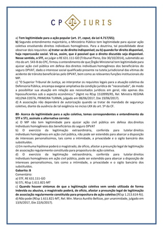 a) Tem legitimidade para a ação popular (art. 1º, caput, da Lei 4.717/65);
b) Segundo entendimento majoritário, o Ministério Público tem legitimidade para ajuizar ação
coletiva envolvendo direitos individuais homogêneos. Para a doutrina, tal possibilidade deve
observar dois requisitos: a) tratar-se de direito indisponível; ou b) quando for direito disponível,
haja repercussão social. Vê-se, assim, que é possível que o direito discutido seja disponível.
Nesse sentido, o STF, ao julgar o RE 631.111-GO (Tribunal Pleno, DJe 30/10/2014), submetido ao
rito do art. 543-B do CPC, firmou o entendimento de que Órgão Ministerial tem legitimidade para
ajuizar ação civil pública em defesa dos direitos individuais homogêneos dos beneficiários do
seguro DPVAT, dado o interesse social qualificado presente na tutela jurisdicional das vítimas de
acidente de trânsito beneficiárias pelo DPVAT, bem como as relevantes funções institucionais do
MP.
c) “O Superior Tribunal de Justiça, ao interpretar os requisitos legais para a atuação coletiva da
Defensoria Pública, encampa exegese ampliativa da condição jurídica de "necessitado", de modo
a possibilitar sua atuação em relação aos necessitados jurídicos em geral, não apenas dos
hipossuficientes sob o aspecto econômico.” (AgInt no REsp 1510999/RS, Rel. Ministra REGINA
HELENA COSTA, PRIMEIRA TURMA, julgado em 08/06/2017, DJe 19/06/2017).
d) A associação não dependerá de autorização quando se tratar de mandado de segurança
coletivo, diante da ausência de tal exigência no inciso LXX do art. 5º da CF.
80- Acerca da legitimidade para a ação coletiva, temas correspondentes e entendimento do
STF e STJ, assinale a alternativa correta:
a) O MP não tem legitimidade para ajuizar ação civil pública em defesa dos direitos
individuais homogêneos dos beneficiários do seguro DPVAT
b) O exercício da legitimação extraordinária, conferida para tutelar direitos
individuais homogêneos em ação civil pública, não pode ser estendido para abarcar a disposição
de interesses personalíssimos, tais como a intimidade, a privacidade e o sigilo bancário dos
substituídos.
c) Em nenhuma hipótese poderá o magistrado, de ofício, afastar a presunção legal de legitimação
de associação regularmente constituída para propositura de ação coletiva.
d) O exercício da legitimação extraordinária, conferida para tutelar direitos
individuais homogêneos em ação civil pública, pode ser estendido para abarcar a disposição de
interesses personalíssimos, tais como a intimidade, a privacidade e o sigilo bancário dos
substituídos.
Gabarito: B
Comentário:
a) STF, RE 631.111-GO
b) STJ, REsp 1.611.821-MT
c) Quando houver sintomas de que a legitimação coletiva vem sendo utilizada de forma
indevida ou abusiva, o magistrado poderá, de ofício, afastar a presunção legal de legitimação
de associação regularmente constituída para propositura de ação coletiva (REsp 1.213.614-RJ).
d) Não pode (REsp 1.611.821-MT, Rel. Min. Marco Aurélio Bellizze, por unanimidade, julgado em
13/6/2017, DJe 22/6/2017).
 