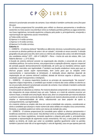 eleitoral é proclamado vencedor do certame. Esse método é também conhecido como first past
the post.
III - O sistema proporcional foi concebido para refletir os diversos pensamentos e tendências
existentes no meio social e visa distribuir entre os múltiplos partidos políticos as vagas existentes
nas Casas Legislativas, tornando equânime a disputa pelo poder e, principalmente, ensejando a
representação de segmentos sociais minoritários.
a) Todas estão corretas.
b) Apenas I e II estão corretas.
c) Apenas I e III estão corretas.
d) Apenas II e III estão corretas.
Gabarito: A
I – CORRETA – O sistema eleitoral “identifica as diferentes técnicas e procedimentos pelos quais
se exercem os direitos políticos de votar e de ser votado”, incluindo-se nesse conceito “a divisão
geográfica do país para esse fim, bem como os critérios do cômputo dos votos e de determinação
dos candidatos eleitos” (STF ‒ ADI nº 5.081/DF ‒ Pleno ‒ trecho do voto do relator, Min. Luís
Roberto Barroso ‒ j. 27-5-2015).
A função do sistema eleitoral consiste na organização das eleições e conversão de votos em
mandatos políticos. Em outros termos, visa proporcionar a captação eficiente, segura e imparcial
da vontade popular democraticamente manifestada, de sorte que os mandatos eletivos sejam
conferidos e exercidos com legitimidade. É também sua função estabelecer meios para que os
diversos grupos sociais sejam representados, bem como para que as relações entre
representantes e representados se fortaleçam. A realização desses objetivos depende da
implantação de um sistema eleitoral confiável, dotado de técnicas seguras e eficazes, cujos
resultados sejam transparentes e inteligíveis.
II – CORRETA - O sistema majoritário funda-se no princípio da representação “da maioria”.
Segundo a lógica majoritária, o candidato que receber a maioria dos votos válidos no distrito ou
na circunscrição eleitoral é proclamado vencedor do certame. Esse método é também conhecido
como first past the post (FPTP).
A maioria pode ser absoluta ou relativa. Por maioria absoluta compreende-se a metade dos votos
dos integrantes do corpo eleitoral mais um voto. Todavia, se o total de votantes encerrar um
número ímpar, a metade será uma fração. Nesse caso, deve-se compreender por maioria absoluta
o primeiro número inteiro acima da fração. A exigência de maioria absoluta prende-se à ideia de
ampliar a representatividade do eleito, robustecendo sua base popular de apoio e,
consequentemente, sua legitimidade.
Já a maioria relativa ou simples não leva em conta a totalidade dos votantes, considerando-se
eleito o candidato que alcançar o maior número de votos válidos em relação a seus concorrentes.
Portanto, o candidato poderá ser eleito com menos da metade dos votos.
III - CORRETA - O sistema proporcional foi concebido para refletir os diversos pensamentos e
tendências existentes no meio social. Visa distribuir entre os múltiplos partidos políticos as vagas
existentes nas Casas Legislativas, tornando equânime a disputa pelo poder e, principalmente,
ensejando a representação de segmentos sociais minoritários. Por isso, o voto pode ter caráter
dúplice ou binário, de modo que votar no candidato significa igualmente votar no partido;
também é possível votar tão só na agremiação (= voto de legenda), caso em que apenas para ela
 