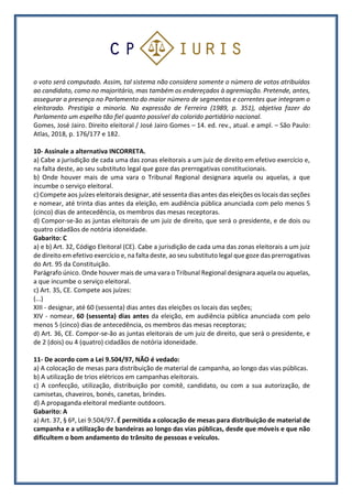 o voto será computado. Assim, tal sistema não considera somente o número de votos atribuídos
ao candidato, como no majoritário, mas também os endereçados à agremiação. Pretende, antes,
assegurar a presença no Parlamento do maior número de segmentos e correntes que integram o
eleitorado. Prestigia a minoria. Na expressão de Ferreira (1989, p. 351), objetiva fazer do
Parlamento um espelho tão fiel quanto possível do colorido partidário nacional.
Gomes, José Jairo. Direito eleitoral / José Jairo Gomes – 14. ed. rev., atual. e ampl. – São Paulo:
Atlas, 2018, p. 176/177 e 182.
10- Assinale a alternativa INCORRETA.
a) Cabe a jurisdição de cada uma das zonas eleitorais a um juiz de direito em efetivo exercício e,
na falta deste, ao seu substituto legal que goze das prerrogativas constitucionais.
b) Onde houver mais de uma vara o Tribunal Regional designara aquela ou aquelas, a que
incumbe o serviço eleitoral.
c) Compete aos juízes eleitorais designar, até sessenta dias antes das eleições os locais das seções
e nomear, até trinta dias antes da eleição, em audiência pública anunciada com pelo menos 5
(cinco) dias de antecedência, os membros das mesas receptoras.
d) Compor-se-ão as juntas eleitorais de um juiz de direito, que será o presidente, e de dois ou
quatro cidadãos de notória idoneidade.
Gabarito: C
a) e b) Art. 32, Código Eleitoral (CE). Cabe a jurisdição de cada uma das zonas eleitorais a um juiz
de direito em efetivo exercício e, na falta deste, ao seu substituto legal que goze das prerrogativas
do Art. 95 da Constituição.
Parágrafo único. Onde houver mais de uma vara o Tribunal Regional designara aquela ou aquelas,
a que incumbe o serviço eleitoral.
c) Art. 35, CE. Compete aos juízes:
(...)
XIII - designar, até 60 (sessenta) dias antes das eleições os locais das seções;
XIV - nomear, 60 (sessenta) dias antes da eleição, em audiência pública anunciada com pelo
menos 5 (cinco) dias de antecedência, os membros das mesas receptoras;
d) Art. 36, CE. Compor-se-ão as juntas eleitorais de um juiz de direito, que será o presidente, e
de 2 (dois) ou 4 (quatro) cidadãos de notória idoneidade.
11- De acordo com a Lei 9.504/97, NÃO é vedado:
a) A colocação de mesas para distribuição de material de campanha, ao longo das vias públicas.
b) A utilização de trios elétricos em campanhas eleitorais.
c) A confecção, utilização, distribuição por comitê, candidato, ou com a sua autorização, de
camisetas, chaveiros, bonés, canetas, brindes.
d) A propaganda eleitoral mediante outdoors.
Gabarito: A
a) Art. 37, § 6º, Lei 9.504/97. É permitida a colocação de mesas para distribuição de material de
campanha e a utilização de bandeiras ao longo das vias públicas, desde que móveis e que não
dificultem o bom andamento do trânsito de pessoas e veículos.
 