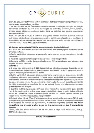 b) art. 39, § 10, Lei 9.504/97. Fica vedada a utilização de trios elétricos em campanhas eleitorais,
exceto para a sonorização de comícios.
c) art. 39, § 6º, Lei 9.504/97. É vedada na campanha eleitoral a confecção, utilização, distribuição
por comitê, candidato, ou com a sua autorização, de camisetas, chaveiros, bonés, canetas,
brindes, cestas básicas ou quaisquer outros bens ou materiais que possam proporcionar
vantagem ao eleitor.
d) art. 39. § 8º, Lei 9.504/97. É vedada a propaganda eleitoral mediante outdoors, inclusive
eletrônicos, sujeitando-se a empresa responsável, os partidos, as coligações e os candidatos à
imediata retirada da propaganda irregular e ao pagamento de multa no valor de R$ 5.000,00
(cinco mil reais) a R$ 15.000,00 (quinze mil reais).
12- Assinale a alternativa INCORRETA a respeito da Ação Rescisória Eleitoral.
a) O prazo para ajuizamento é de 120 dias contado do trânsito em julgado da decisão que se
pretende desfazer.
b) Detém legitimidade ad causam ativa quem foi parte no processo que deu origem à decisão
rescindenda.
c) A decisão cujo desfazimento se pleiteia deve versar sobre inelegibilidade.
d) Compete ao TSE a rescisão dos seus julgados e aos TREs a rescisão dos seus julgados e dos
julgados dos juízes eleitorais.
Gabarito: D
a) O prazo para ajuizamento é de 120 dias contado do trânsito em julgado da decisão que se
pretende desfazer. Dada a expressa previsão contida no artigo 22, I, j, do CE, não se aplica aqui o
lapso de dois anos previsto no art. 975 do CPC.
b) Detém legitimidade ad causam ativa quem foi parte no processo que deu origem à decisão
rescindenda. Além disso, o artigo 487 do CPC ainda confere legitimidade ao terceiro juridicamente
interessado e também ao Ministério Público, este apenas nas seguintes hipóteses: “(a) se não foi
ouvido no processo, em que Ihe era obrigatória a intervenção; (b) quando a decisão rescindenda
é o efeito de simulação ou de colusão das partes, a fim de fraudar a lei; c) em outros casos em
que se imponha sua atuação.”
c) Quanto à matéria impugnável, a enfocada alínea j estabelece expressamente que a decisão
cujo desfazimento se pleiteia deve versar sobre inelegibilidade. A esse respeito, é clara a Súmula
TSE nº 33: “Somente é cabível ação rescisória de decisões do Tribunal Superior Eleitoral que
versem sobre a incidência de causa de inelegibilidade.”
d) A citada alínea j, I, art. 22 do CE atribuiu competência rescisória tão somente ao TSE, de sorte
que apenas os julgados desse Tribunal podem ser rescindidos. Diante da expressa previsão legal
e da incidência do princípio da especialidade, os Tribunais Regionais Eleitorais não detêm
competência para processar e julgar a ação em tela, nem mesmo em face de seus próprios
julgados.
Gomes, José Jairo. Direito eleitoral – 14. ed. rev., atual. e ampl. – São Paulo: Atlas, 2018, p.
882/886. Destacamos.
DIREITO ADMINISTRATIVO
 