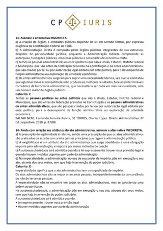 13- Assinale a alternativa INCORRETA.
a) A criação de órgãos e entidades públicas depende de lei em sentido formal, por expressa
exigência da Constituição Federal de 1988.
b) A Administração Direta é composta pelos órgãos públicos integrantes de sua estrutura,
despidos de personalidade jurídica, enquanto a Administração Indireta compreende as
autarquias, fundações públicas, empresas públicas e sociedades de economia mista.
c) Temos as pessoas administrativas ou entes políticos que são a União, Estados, Distrito Federal
e Municípios, que são entes da federação previstos na Constituição e os entes administrativos,
que são criados por lei ou por autorização legal editada por ente político, para o desempenho de
função administrativa ou exploração de atividade econômica.
d) Os entes administrativos surgiram para suprir uma necessidade técnica, vez que se constatou
que aglutinar todas as competências não produzia os melhores resultados, face aos intermináveis
corredores da burocracia administrativa, que necessitaria ser cada vez mais vascularizada, com
um número maior de órgãos públicos.
Gabarito: C
Temos as pessoas políticas ou entes políticos que são a União, Estados, Distrito Federal e
Municípios, que são entes da federação previstos na Constituição e as pessoas administrativas
ou entes administrativos, que são pessoas criadas por lei ou por autorização legal editada por
ente político, para o desempenho de função administrativa ou exploração de atividade
econômica.
BALTAR NETO, Fernando Ferreira Ronny; DE TORRES, Charles Lopes. Direito Administrativo. 8ª
Ed. Juspodivm, 2018. p. 87/88.
14- Ainda com relação aos atributos do ato administrativo, assinale a alternativa INCORRETA.
a) A presunção de legitimidade é relativa, sendo uma presunção de que os atos administrativos
são praticados de acordo com a lei e com os princípios que regem a administração pública.
b) A exigibilidade é um atributo do ato administrativo que exige obediência a uma obrigação
imposta pela administração, e imposta por meios indiretos de coação
c) A autoexecutoriedade só é admitida quando a lei expressamente trouxer essa previsão legal e
quando houver medidas urgentes por parte da administração
d) Na imperatividade, a administração, no uso de seu poder de império, põe em execução o seu
ato, através dos seus meios, sem que haja intervenção do poder judiciário.
Gabarito: D
Imperatividade significa que o ato administrativo tem uma qualidade de império.
Os atos administrativos vão se impor a terceiras pessoas, independentemente da concordância
ou não de terceiras pessoas.
A imperatividade não se encontra em todos os atos administrativos, mas se caracteriza uma
ordem ao particular.
Na autoexecutoriedade, a administração põe em execução o seu ato, através dos seus meios,
sem que haja intervenção do poder judiciário.
A autoexecutoriedade só é admitida quando:
• Lei expressamente trouxer essa previsão legal
• Houver medidas urgentes por parte da administração
 