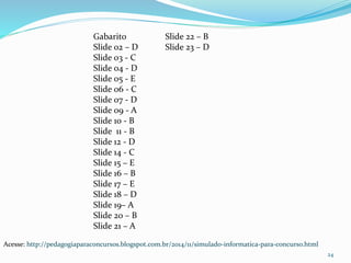 Gabarito 
Slide 02 – D 
Slide 03 - C 
Slide 04 - D 
Slide 05 - E 
Slide 06 - C 
Slide 07 - D 
Slide 09 - A 
Slide 10 - B 
Slide 11 - B 
Slide 12 - D 
Slide 14 - C 
Slide 15 – E 
Slide 16 – B 
Slide 17 – E 
Slide 18 – D 
Slide 19– A 
Slide 20 – B 
Slide 21 – A 
24 
Slide 22 – B 
Slide 23 – D 
Acesse: http://pedagogiaparaconcursos.blogspot.com.br/2014/11/simulado-informatica-para-concurso.html 
