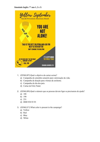 Simulado Inglês: 7º ano 1, 2 e 3:
1. (EF06LI07) Qual o objetivo do cartaz acima?
a) Campanha do setembro amarelo para valorização da vida;
b) Campanha de doação para vítimas de enchente.
c) Campanha do dia dos pais.
d) Cartaz de Feliz Natal.
2. (EF06LI09) Qual o número que as pessoas devem ligar se precisarem de ajuda?
a) 188
b) 190
c) 231
d) 0800 938 93 93
3. (EF06LI17) What color is present in the campaign?
a) Yellow
b) Red
c) Blue
d) White
 