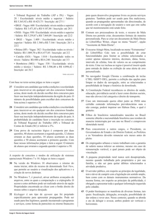 Cargo 2: Técnico do Seguro Social
	 • Tribunal Regional do Trabalho (AP e PA) - Vagas:
28 / Escolaridade: níveis médio e superior / Salário:
R$ 5.365,92 a R$ 10.425,75 / Inscrição: até 27/1 /
	 • IBGE - Vagas: 600 / Escolaridade: níveis médio e superior
/ Salário: R$ 3.471,85 a R$ 9.107,88 / Inscrição: até 28/1
	 • INSS - Vagas: 950 / Escolaridade: níveis médio e superior
/ Salário: R$ 5.259,87 a R$ 7.869,09 / Inscrição: até 22/2
	 • IBGE - Vagas: 1.409 / Escolaridade: níveis médio e
superior / Salário: R$ 1.560 a R$ 7.166 / Inscrição: 26/1 a
22/2
	 • Ibiúna (SP) - Vagas: 382 / Escolaridade: todos os níveis /
Salário: R$ 1.009,70 a R$ 6.477,85 / Inscrição: até 2/2
	 • Catalão (GO) - Vagas: 1.010 / Escolaridade: todos os
níveis / Salário: R$ 880 a R$ 6.240 / Inscrição: até 3/3
	 • Bombeiros (MG) - Vagas: 530 / Escolaridade: níveis
médio e técnico / Salário: R$ 3.506,40 a R$ 4.098,42 /
Inscrição: até 26/2
Com base no texto acima julgue os itens a seguir:
27	 Considere um candidato que tenha condições e escolaridade
para inscrever-se em qualquer um dos concursos listados
acima, deste modo ele decide escolher dois concursos para
fazer sua inscrição independentemente da região do país. O
número de possibilidades para escolher dois concursos da
lista acima é superior a 50.
28	 Considere um candidato que tenha condições e escolaridade
para inscrever-se em qualquer um dos concursos listados
acima, deste modo ele decide escolher dois concursos para
fazer sua inscrição independentemente da região do país. A
probabilidade do candidato fazer a inscrição no concurso
do Tribunal Regional do Trabalho (SP) e Tribunal de
Contas do Estado (SC) é inferior a 3%.
29	 Uma prova de raciocínio lógico é composta por duas
questões, 40 alunos acertaram a segunda questão, 12 alunos
erraram as duas questões, 10 alunos acertaram as duas
questões e 50 alunos acertaram a primeira questão. Com
base nessas informações julgue o item a seguir: O número
de alunos que erraram a segunda questão é superior a 50.
A respeito de conceitos e modos de utilização de sistemas
operacionais Windows 7 e 10. Julgue os itens a seguir:
30	 Na versão do Windows 10 observamos o retorno do
menu iniciar, além do recurso de denominado Task View,
que permite ao usuário a visualização dos aplicativos e a
criação de novos desktops.
31	 No Windows 7, é possível, ativar atributos avançados de
arquivos, entre os quais a compactação e a criptografia. O
acesso a estes atributos pode ser realizado através da opção
Propriedades encontrada ao clicar com o botão direito do
mouse sobre o arquivo desejado.
32	 Keylogger é um tipo de spyware que foi projetado
especificamente para apresentar propagandas. Pode ser
usado para fins legítimos, quando incorporado a programas
e serviços, como forma de patrocínio ou retorno financeiro
Fonte: uol.com.br
para quem desenvolve programas livres ou presta serviços
gratuitos. Também pode ser usado para fins maliciosos,
quando as propagandas apresentadas são direcionadas, de
acordo com a navegação do usuário e sem que este saiba
que tal monitoramento está sendo feito.
33	 Comum aos processadores de texto, o recurso de Mala
Direta nos permite criar, documentos formais de maneira
personalizada. Para se criar um documento de Mala Direta
no LibreOffice Writer, clique no menu “Inserir”, opção
“Assistente de Mala Direta”.
34	 O recurso Atingir Meta, localizado no menu “Ferramentas”
do LibreOffice Calc tem a possibilidade de criar
funcionalidades para limitar as células selecionadas a
conter apenas números inteiros, decimais, datas, horas,
intervalo de células, lista de valores ou ao comprimento
do texto. Uma vez inclusa as regras é possível inserir ajuda
para entrada de dados ou exibição de uma alerta de erro
personalizado.
35	 No navegador Google Chrome a combinação de teclas
CTRL+SHIFT+DEL, permite a exibição das opções para
limpar os dados de navegação, entre as relacionadas a
possibilidade de limpar o histórico de downloads.
36	 A Constituição Federal reconheceu os direitos de saúde,
educação, previdência social e lazer como direitos sociais,
mas não elevou à tal categoria o direito de transporte.
37	 Caso um interessado queira obter junto ao INSS uma
certidão contendo informações previdenciárias suas e
não consiga, poderá impetrar um Habeas Data, o qual é
gratuito.
38	 Filhos de brasileiros naturalizados nascidos no Brasil
somente obterão a nacionalidade brasileira caso residam de
maneira ininterrupta por um ano no Brasil e comprovem
idoneidade moral.
39	Para concorrerem a outros cargos, o Presidente, os
Governadores de Estado e do Distrito Federal, os Prefeitos
e os Vereadores deverão renunciar seis meses antes do
pleito.
40	 Os empregados urbanos e rurais trabalham com a garantia
de salário nunca inferior ao mínimo, mesmo em caso de
remuneração variável, o qual jamais pode ser objeto de
vinculação.
41	 A pequena propriedade rural nunca será desapropriada,
mesmo quando trabalhada pelo proprietário e por sua
família, a não ser para quitar débitos relacionados a
atividade produtiva.
42	 O servidor público, em respeito ao princípio da legalidade,
tem o dever de cumprir com a legislação em sentido amplo,
bem como com os demais instrumentos normativos. Da
mesma forma, em respeito ao princípio da publicidade, é
obrigado a apresentar toda e qualquer informação requerida
pelo cidadão.
43	 O poder hierárquico se manifesta de diversas formas, tais
quais: fiscalização, delegação, avocação, possibilidade de
dar ordens e rever atos. Nesse contexto, quando se aborda
o ato de delegar e avocar, ambos podem ser verticais e
horizontais.
Aprova Concursos - INSS 2016
 