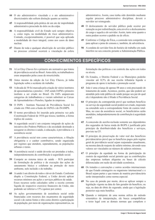 Cargo 2: Técnico do Seguro Social
44	 O ato administrativo vinculado e o ato administrativo
discricionário não sofrem distinção quanto ao mérito.
45	 A responsabilidade pela prática de um ato de improbidade
administrativa prescinde do dolo ou da culpa.
46	 A responsabilidade civil do Estado será sempre objetiva
e, como regra, na modalidade do risco administrativo.
Contudo, excepcionalmente, é possível que seja aplicada
a modalidade do risco integral, como nos casos de dano
nuclear.
47	 Diante de toda e qualquer absolvição do servidor público
no processo criminal ocorrerá a vinculação da esfera
administrativa. Assim, caso tenha sido demitido mediante
regular processo administrativo disciplinar, deverá o
servidor ser reintegrado.
48	 O deslocamento do servidor público pode ocorrer por
remoção ou por redistribuição, esta envolve o deslocamento
do cargo e aquela a do servidor. Assim, tanto uma quanto a
outra podem ocorrer a pedido ou de ofício.
49	 Conforme o Código de Ética, a comissão tem competência
para aplicar a pena de censura e, também, de advertência.
50	 A conduta do servidor fora do horário de trabalho em nada
interfere no seu conceito perante a Administração Pública.
CONHECIMENTOS ESPECÍFICOS
51	 A Lei Eloy Chaves foi o primeiro ato normativo que tratou
de previdência social no Brasil.Antes dela, os trabalhadores
eram amparados pelas casas de misericórdia.
52	 Antes mesmo da edição da Lei Eloy Chaves, já tinha
legislação sobre o acidente do trabalho.
53	 Adécada de 30 foi marcada pela criação de vários institutos
de aposentadorias e pensões – IAP, sendo IAPM o primeiro
instituto a ser criado no Brasil. Os IAPs amparavam
categorias de trabalhadores e vieram substituir as Caixas
de Aposentadorias e Pensões, ligadas às empresas.
54	 O INPS – Instituto Nacional de Previdência Social foi
criado em 1966 com a fusão do IAPAS e do INAMPS.
55	 O termo previdência foi inserido pela primeira vez pela
Constituição Federal de 1934 que trouxe, também, a forma
tríplice de custeio.
56	 A seguridade social é um conjunto integrado de ações de
iniciativa dos Poderes Públicos e da sociedade destinado a
assegurar os direitos à saúde, à educação, à previdência e à
assistência social.
57	 A previdência social tem como características, a filiação
obrigatória e o caráter contributivo, sendo organizada
por regimes que atendem, separadamente, as populações
urbanas e rurais.
58	 A assistência social e saúde deverão ser prestadas a todos,
independentemente de contribuição à seguridade social.
59	 Compete ao sistema único de saúde – SUS participar
da formulação da política e da execução das ações de
saneamento básico e colaborar na proteção do meio
ambiente, nele incluído o do trabalho.
60	 A saúde é um direito de todos e dever do Estado. Conforme
dispõe a Constituição Federal, a União deverá aplicar
recursos mínimos em ações e serviços públicos de saúde.
Esses recursos serão calculados sobre a receita corrente
líquida do respectivo exercício financeiro da União, não
podendo ser inferior a 15% (quinze por cento).
61	 As ações governamentais de assistência social serão
financiadas com recursos dos orçamentos da seguridade
social e de outras fontes e têm como diretriz a participação
da população, por meio de organizações representativas, na
formulação das políticas e no controle das ações em todos
os níveis.
62	 Os Estados, o Distrito Federal e os Municípios poderão
vincular até 0,5% de sua receita tributária líquida a
programa de apoio à inclusão e promoção social.
63	 João é uma criança de apenas 08 anos e está precisando de
tratamento de saúde. Acontece, porém, que não poderá ser
atendido pela rede pública de saúde porque seu pai do qual
ele é dependente não é filiado à Previdência Social.
64	 O princípio da contrapartida prevê que nenhum benefício
ou serviço da seguridade social poderá ser criado, majorado
ou estendido sem a correspondente fonte de custeio total.
Mas, no caso da assistência social, os beneficiários serão
atendidos, independentemente de contribuição à seguridade
social.
65	 A concessão do auxílio-reclusão somente aos dependentes
dos segurados de baixa renda do RGPS é justificado pelo
princípio da distributividade dos benefícios e serviços,
previsto na CF.
66	 O princípio da preservação do valor real dos benefícios
previdenciários prevê que os benefícios pagos pelo regime
geral de previdência social sejam reajustados anualmente,
na mesma data de reajuste do salário mínimo, devendo seus
valores ser vinculados ao número de salários mínimos.
67	 O princípio da equidade na forma de participação do
custeio da seguridade social permite que as contribuições
das empresas tenham alíquotas ou bases de cálculo
diferenciadas em razão da atividade econômica.
68	 Os tratados e convenções e outros acordos internacionais
de que Estado estrangeiro ou organismo internacional e o
Brasil sejam partes e que tratam de matéria previdenciária
serão interpretados como norma especial.
69	 No caso de pensão por morte, deve-se aplicar sempre a
legislação vigente na data do fato gerador do benefício, ou
seja, na data do óbito do segurado, ainda que a legislação
posterior seja mais benéfica.
70	 Quando o intérprete de uma norma utiliza do método
sistemático de interpretação, ele busca compatibilizar
o texto legal com as demais normas que compõem o
Aprova Concursos - INSS 2016
 