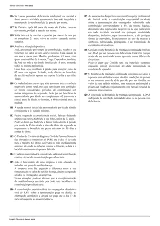 Cargo 2: Técnico do Seguro Social
106	Se Lucas possuísse deficiência intelectual ou mental e
fosse exercer atividade remunerada, isso não impediria a
manutenção do seu benefício de pensão por morte.
107	Se Patrícia, após 05 anos da morte de Carlos, casar-se
novamente, perderá a pensão por morte.
108	Sofia deixará de receber a pensão por morte de seu pai
ao completar 21 anos, salvo se estiver cursando ensino
superior.
109	Analise a situação hipotética.
	 José, aposentado por tempo de contribuição, recebe o seu
benefício no valor de um salário mínimo. Está casado há
um ano e meio com Marília, professora, 45 anos, com
quem tem um filho de 6 meses, Tiago. Dependem, também,
de José sua mãe e seu irmão inválido de 15 anos, morando
todos na mesma residência.
	 Caso José seja recolhido à prisão para cumprir pena de
07 anos em regime fechado, terão direito ao benefício
de auxílio-reclusão apenas sua esposa Marília e seu filho
Tiago.
110	Os trabalhadores rurais que não possuem toda a carência
necessária como rural, mas que satisfaçam essa condição,
se forem considerados períodos de contribuição sob
outras categorias do segurado, farão jus ao benefício de
aposentadoria por idade ao completarem 65 (sessenta e
cinco) anos de idade, se homem, e 60 (sessenta) anos, se
mulher.
111	A renda mensal inicial da aposentadoria por idade híbrida
corresponde a 01 salário mínimo.
112	Pedro, segurado da previdência social, faleceu deixando
apenas sua esposa Gabriela e seu filho Júnior de 03 anos.
	 Pode-se dizer que Gabriela e Júnior terão direito à pensão
por morte de Pedro desde a data do óbito do segurado se
requererem o benefício no prazo máximo de 30 dias a
contar do óbito.
113	 O Titular do Cartório de Registro Civil de Pessoas Naturais
fica obrigado a comunicar ao INSS, até o dia 10 de cada
mês, o registro dos óbitos ocorridos no mês imediatamente
anterior, devendo na relação constar a filiação, a data e o
local de nascimento da pessoa falecida.
114	 Osalário-maternidadeéconsideradosaláriodecontribuição
e sobre ele incide a contribuição previdenciária.
115	João é funcionário de uma empresa e está afastado do
trabalho em gozo de auxílio-doença.
	 A empresa vem lhe pagando a diferença entre a sua
remuneraçãoeovalordoauxílio-doença,direitoassegurado
a todos os empregados da empresa.
	 Nessa situação, pode-se afirmar que a complementação
do auxílio-doença recebida por João terá incidência de
contribuição previdenciária.
116	A contribuição previdenciária do empregador doméstico
será de 8,8% sobre a remuneração paga ou devida ao
empregado doméstico e deverá ser paga até o dia 07 do
mês subsequente ao da competência.
117	As associações desportivas que mantêm equipe profissional
de futebol terão a contribuição empresarial incidente
sobre a remuneração dos empregados substituída pela
contribuição correspondente a 5% da receita líquida,
decorrente dos espetáculos desportivos de que participem
em todo território nacional em qualquer modalidade
desportiva, inclusive jogos internacionais, e de qualquer
forma de patrocínio, licenciamento de uso de marcas e
símbolos, publicidade, propaganda e de transmissão de
espetáculos desportivos.
118	Genildo recebe benefício de prestação continuada previsto
na LOAS por ser pessoa com deficiência. Está feliz porque
acaba de ser contratado como aprendiz numa fábrica de
chocolates.
	 Pode-se dizer que Genildo terá seu benefício suspenso
enquanto estiver exercendo atividade remunerada na
condição de aprendiz.
119	O benefício de prestação continuada concedida ao idoso e
à pessoa com deficiência que não têm condições de prover
o seu sustento nem de tê-lo provido por sua família, no
valor de um salário mínimo, tem natureza assistencial e
poderá ser recebido conjuntamente com pensão especial de
natureza indenizatória.
120	A concessão do benefício de prestação continuada – LOAS
independe da interdição judicial do idoso ou da pessoa com
deficiência.
Aprova Concursos - INSS 2016
 
