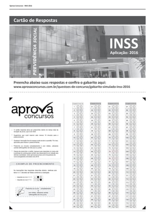 Aprova Concursos - INSS 2016
•
•
•
•
•
Orientações para o preenchimento do cartão-resposta:
C E
C E
C E
C E
C C C CE E E E
C C C CE E E E
ITE M/R E S P OS TA ITE M/R E S P OS TA ITE M/R E S P OS TA ITE M/R E S P OS TA
C C C CE E E E
C C C CE E E E
C CE E
C C CE E E
C C C CE E E E
C C
C
E E
E
C C C
C
E E E
E
C C C CE E E E
C C C CE E E E
C C C CE E E E
C C C CE E E E
C C C CE E E E
C
C
C CE
E
E E
C C C CE E E E
C C C CE E E E
C C C CE E E E
C C CE E E
C C CE E E
C C C CE E E E
C C C CE E E E
C C C CE E E E
C C CE E E
C C C CE E E E
C C C CE E E E
C C CE E E
C E
C C C
C
E E EE
E
C C C CE E E E
61
62
63
64
65
66
67
68
69
70
71
72
73
74
75
76
77
78
79
80
81
82
83
84
85
86
87
88
89
90
91
92
93
94
95
96
97
98
99
100
101
102
103
104
105
106
107
108
109
110
111
112
113
114
115
116
117
118
119
120
E X E MP L O D E P R E E N C H IME N T O
C E
C Eresposta ao item X =
resposta ao item Y =
C
E
X
Y
As marcações das respostas descritas abaixo, relativas aos
itens X e Y, deverão ser feitas conforme a ilustração.
Preencha os círculos
e
com nitidez, utilizando caneta
esferográfica de tinta preta.
completamente
C E
C E
C E
C E
C E
C E
C E
31
32
33
34
35
36
37
38
39
40
41
42
43
44
45
46
47
48
49
50
51
52
53
54
55
56
57
58
59
60
1
2
3
4
5
6
7
8
9
10
11
12
13
14
15
16
17
18
19
20
21
22
23
24
25
26
27
28
29
30
O cartão resposta deve ser preenchido dentro do tempo total de
duração da prova, que é de 3h30.
Sugerimos que você reserve pelo menos 15 minutos para o
preenchimento
Qualquer marcação fora do espaço pode anular a questão. Por isso,
aproveite para treinar o preenchimento.
Preencha os círculos completamente e com nitidez, utilizando
caneta esferográfica de tinta azul ou preta.
Depois de preencher o cartão, marque suas respostas no nosso site
e participe do ranking para conferir seu desempenho em relação aos
demais candidatos: www.aprovaconcursos.com.br/questoes-de-
concurso/gabarito-simulado-inss-2016
Preencha abaixo suas respostas e confira o gabarito aqui:
www.aprovaconcursos.com.br/questoes-de-concurso/gabarito-simulado-inss-2016
INSSAplicação: 2016
Cartão de Respostas
 
