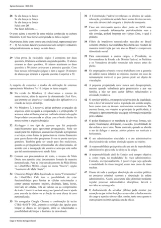 Cargo 2: Técnico do Seguro Social
28	 Se ela dança eu danço
	 Se ela dança eu danço
	 Se ela dança eu danço
	 Falei com DJ
	 Pra fazer diferente.....
O texto acima é recorte de uma música conhecida na cultura
brasileira. Com base no texto responda os itens a seguir:
Na primeira linha texto temos um condicional, representado por
P → Q. Se ela não dançar o condicional será sempre verdadeiro
independentemente se danço ou não danço.
29	Uma prova de raciocínio lógico é composta por duas
questões, 40 alunos acertaram a segunda questão, 12 alunos
erraram as duas questões, 10 alunos acertaram as duas
questões e 50 alunos acertaram a primeira questão. Com
base nessas informações julgue o item a seguir: O número
de alunos que erraram a segunda questão é superior a 50.
A respeito de conceitos e modos de utilização de sistemas
operacionais Windows 7 e 10. Julgue os itens a seguir:
30	 Na versão do Windows 10 observamos o retorno do
menu iniciar, além do recurso de denominado Task View,
que permite ao usuário a visualização dos aplicativos e a
criação de novos desktops.
31	 No Windows 7, é possível, ativar atributos avançados de
arquivos, entre os quais a compactação e a criptografia. O
acesso a estes atributos pode ser realizado através da opção
Propriedades encontrada ao clicar com o botão direito do
mouse sobre o arquivo desejado.
32	 Keylogger é um tipo de spyware que foi projetado
especificamente para apresentar propagandas. Pode ser
usado para fins legítimos, quando incorporado a programas
e serviços, como forma de patrocínio ou retorno financeiro
para quem desenvolve programas livres ou presta serviços
gratuitos. Também pode ser usado para fins maliciosos,
quando as propagandas apresentadas são direcionadas, de
acordo com a navegação do usuário e sem que este saiba
que tal monitoramento está sendo feito.
33	 Comum aos processadores de texto, o recurso de Mala
Direta nos permite criar, documentos formais de maneira
personalizada. Para se criar um documento de Mala Direta
no LibreOffice Writer, clique no menu “Inserir”, opção
“Assistente de Mala Direta”.
34	 O recurso Atingir Meta, localizado no menu “Ferramentas”
do LibreOffice Calc tem a possibilidade de criar
funcionalidades para limitar as células selecionadas a
conter apenas números inteiros, decimais, datas, horas,
intervalo de células, lista de valores ou ao comprimento
do texto. Uma vez inclusa as regras é possível inserir ajuda
para entrada de dados ou exibição de uma alerta de erro
personalizado.
35	 No navegador Google Chrome a combinação de teclas
CTRL+SHIFT+DEL, permite a exibição das opções para
limpar os dados de navegação, entre as relacionadas a
possibilidade de limpar o histórico de downloads.
36	 A Constituição Federal reconheceu os direitos de saúde,
educação, previdência social e lazer como direitos sociais,
mas não elevou à tal categoria o direito de transporte.
37	 Caso um interessado queira obter junto ao INSS uma
certidão contendo informações previdenciárias suas e
não consiga, poderá impetrar um Habeas Data, o qual é
gratuito.
38	 Filhos de brasileiros naturalizados nascidos no Brasil
somente obterão a nacionalidade brasileira caso residam de
maneira ininterrupta por um ano no Brasil e comprovem
idoneidade moral.
39	Para concorrerem a outros cargos, o Presidente, os
Governadores de Estado e do Distrito Federal, os Prefeitos
e os Vereadores deverão renunciar seis meses antes do
pleito.
40	 Os empregados urbanos e rurais trabalham com a garantia
de salário nunca inferior ao mínimo, mesmo em caso de
remuneração variável, o qual jamais pode ser objeto de
vinculação.
41	 A pequena propriedade rural nunca será desapropriada,
mesmo quando trabalhada pelo proprietário e por sua
família, a não ser para quitar débitos relacionados a
atividade produtiva.
42	 O servidor público, em respeito ao princípio da legalidade,
tem o dever de cumprir com a legislação em sentido amplo,
bem como com os demais instrumentos normativos. Da
mesma forma, em respeito ao princípio da publicidade, é
obrigado a apresentar toda e qualquer informação requerida
pelo cidadão.
43	 O poder hierárquico se manifesta de diversas formas, tais
quais: fiscalização, delegação, avocação, possibilidade de
dar ordens e rever atos. Nesse contexto, quando se aborda
o ato de delegar e avocar, ambos podem ser verticais e
horizontais.
44	 O ato administrativo vinculado e o ato administrativo
discricionário não sofrem distinção quanto ao mérito.
45	 A responsabilidade pela prática de um ato de improbidade
administrativa prescinde do dolo ou da culpa.
46	 A responsabilidade civil do Estado será sempre objetiva
e, como regra, na modalidade do risco administrativo.
Contudo, excepcionalmente, é possível que seja aplicada
a modalidade do risco integral, como nos casos de dano
nuclear.
47	 Diante de toda e qualquer absolvição do servidor público
no processo criminal ocorrerá a vinculação da esfera
administrativa. Assim, caso tenha sido demitido mediante
regular processo administrativo disciplinar, deverá o
servidor ser reintegrado.
48	 O deslocamento do servidor público pode ocorrer por
remoção ou por redistribuição, esta envolve o deslocamento
do cargo e aquela a do servidor. Assim, tanto uma quanto a
outra podem ocorrer a pedido ou de ofício.
Aprova Concursos - INSS 2016
 