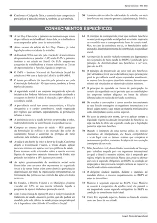 Cargo 2: Técnico do Seguro Social
49	 Conforme o Código de Ética, a comissão tem competência
para aplicar a pena de censura e, também, de advertência.
50	 A conduta do servidor fora do horário de trabalho em nada
interfere no seu conceito perante a Administração Pública.
CONHECIMENTOS ESPECÍFICOS
51	 A Lei Eloy Chaves foi o primeiro ato normativo que tratou
de previdência social no Brasil.Antes dela, os trabalhadores
eram amparados pelas casas de misericórdia.
52	 Antes mesmo da edição da Lei Eloy Chaves, já tinha
legislação sobre o acidente do trabalho.
53	 Adécada de 30 foi marcada pela criação de vários institutos
de aposentadorias e pensões – IAP, sendo IAPM o primeiro
instituto a ser criado no Brasil. Os IAPs amparavam
categorias de trabalhadores e vieram substituir as Caixas
de Aposentadorias e Pensões, ligadas às empresas.
54	 O INPS – Instituto Nacional de Previdência Social foi
criado em 1966 com a fusão do IAPAS e do INAMPS.
55	 O termo previdência foi inserido pela primeira vez pela
Constituição Federal de 1934 que trouxe, também, a forma
tríplice de custeio.
56	 A seguridade social é um conjunto integrado de ações de
iniciativa dos Poderes Públicos e da sociedade destinado a
assegurar os direitos à saúde, à educação, à previdência e à
assistência social.
57	 A previdência social tem como características, a filiação
obrigatória e o caráter contributivo, sendo organizada
por regimes que atendem, separadamente, as populações
urbanas e rurais.
58	 A assistência social e saúde deverão ser prestadas a todos,
independentemente de contribuição à seguridade social.
59	 Compete ao sistema único de saúde – SUS participar
da formulação da política e da execução das ações de
saneamento básico e colaborar na proteção do meio
ambiente, nele incluído o do trabalho.
60	 A saúde é um direito de todos e dever do Estado. Conforme
dispõe a Constituição Federal, a União deverá aplicar
recursos mínimos em ações e serviços públicos de saúde.
Esses recursos serão calculados sobre a receita corrente
líquida do respectivo exercício financeiro da União, não
podendo ser inferior a 15% (quinze por cento).
61	 As ações governamentais de assistência social serão
financiadas com recursos dos orçamentos da seguridade
social e de outras fontes e têm como diretriz a participação
da população, por meio de organizações representativas, na
formulação das políticas e no controle das ações em todos
os níveis.
62	 Os Estados, o Distrito Federal e os Municípios poderão
vincular até 0,5% de sua receita tributária líquida a
programa de apoio à inclusão e promoção social.
63	 João é uma criança de apenas 08 anos e está precisando de
tratamento de saúde. Acontece, porém, que não poderá ser
atendido pela rede pública de saúde porque seu pai do qual
ele é dependente não é filiado à Previdência Social.
64	 O princípio da contrapartida prevê que nenhum benefício
ou serviço da seguridade social poderá ser criado, majorado
ou estendido sem a correspondente fonte de custeio total.
Mas, no caso da assistência social, os beneficiários serão
atendidos, independentemente de contribuição à seguridade
social.
65	 A concessão do auxílio-reclusão somente aos dependentes
dos segurados de baixa renda do RGPS é justificado pelo
princípio da distributividade dos benefícios e serviços,
previsto na CF.
66	 O princípio da preservação do valor real dos benefícios
previdenciários prevê que os benefícios pagos pelo regime
geral de previdência social sejam reajustados anualmente,
na mesma data de reajuste do salário mínimo, devendo seus
valores ser vinculados ao número de salários mínimos.
67	 O princípio da equidade na forma de participação do
custeio da seguridade social permite que as contribuições
das empresas tenham alíquotas ou bases de cálculo
diferenciadas em razão da atividade econômica.
68	 Os tratados e convenções e outros acordos internacionais
de que Estado estrangeiro ou organismo internacional e o
Brasil sejam partes e que tratam de matéria previdenciária
serão interpretados como norma especial.
69	 No caso de pensão por morte, deve-se aplicar sempre a
legislação vigente na data do fato gerador do benefício, ou
seja, na data do óbito do segurado, ainda que a legislação
posterior seja mais benéfica.
70	 Quando o intérprete de uma norma utiliza do método
sistemático de interpretação, ele busca compatibilizar
o texto legal com as demais normas que compõem o
ordenamento jurídico, tratando a lei objeto de interpretação
como parte de um todo.
71	 Júlio, brasileiro civil, domiciliado e contratado na Noruega
para trabalhar naquele país em organismo internacional
do qual o Brasil é membro efetivo, não é amparado por
regime próprio de previdência. Nesse caso, pode-se afirmar
que Júlio é segurado obrigatório do RGPS, na condição de
empregado e não precisará cumprir carência ao requerer o
benefício de salário-maternidade.
72	 O dirigente sindical mantém, durante o exercício do
mandato eletivo, o mesmo enquadramento no RGPS de
antes da investidura.
73	 Marcelo é segurado especial do RGPS. Caso Marcelo
se associe à cooperativa de crédito rural, ele passará a
ser enquadrado como segurado obrigatório do RGPS na
condição de contribuinte individual.
74	 Chico Rei, segurado especial, durante os finais de semana
canta em bares de sua cidade.
Aprova Concursos - INSS 2016
 