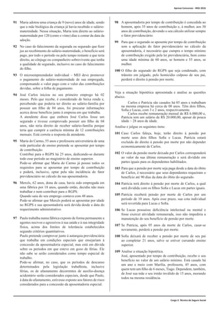 Cargo 2: Técnico do Seguro Social
91	 Maria adotou uma criança de 9 (nove) anos de idade, sendo
que a mãe biológica da criança já havia recebido o salário-
maternidade. Nessa situação, Maria tem direito ao salário-
maternidade por 120 (cento e vinte) dias a contar da data da
adoção.
92	 No caso de falecimento da segurada ou segurado que fizer
jus ao recebimento do salário-maternidade, o benefício será
pago, por todo o período ou pelo tempo restante a que teria
direito, ao cônjuge ou companheiro sobrevivente que tenha
a qualidade de segurado, inclusive no caso do falecimento
do filho.
93	 O microempreendedor individual – MEI deve promover
o pagamento do salário-maternidade de sua empregada,
compensando o valor pago com o valor das contribuições
devidas, sobre a folha de pagamento.
94	 José Carlos iniciou no seu primeiro emprego há 02
meses. Pelo que recebe, é considerado de baixa renda e,
percebendo que poderia ter direito ao salário-família por
possuir um filho de 04 anos, foi procurar informações
acerca desse benefício junto à empresa em que trabalha.
	 A atendente disse que embora José Carlos fosse um
segurado e tivesse comprovado possuir um filho de 04
anos, não teria direito de receber salário-família porque
teria que cumprir a carência mínima de 12 contribuições
mensais. Está correta a resposta da atendente.
95	 Maria do Carmo, 55 anos e professora universitária de uma
rede particular de ensino pretende se aposentar por tempo
de contribuição.
	 Contribui para o RGPS há 25 anos, dedicando-se durante
todo esse período ao magistério de ensino superior.
	 Pode-se afirmar que Maria do Carmo já possui todos os
requisitos para se aposentar por tempo de contribuição
e poderá, inclusive, optar pela não incidência do fator
previdenciário no cálculo da sua aposentadoria.
96	 Mercês, 62 anos, dona de casa, havia sido empregada em
uma fábrica por 18 anos, quando então, decidiu não mais
trabalhar e nem contribuir para o RGPS.
	 Quando saiu do seu emprego contava com 48 anos.
	 Pode-se afirmar que Mercês poderá se aposentar por idade
no RGPS e sua aposentadoria será devida desde a data do
requerimento administrativo.
97	 Paulo trabalha numa fábrica exposto de forma permanente a
agentes nocivos e agressivos à sua saúde e à sua integridade
física, acima dos limites de tolerância estabelecidos
segundo critérios quantitativos.
	 Paulo pretende comprovar junto à autarquia previdenciária
que trabalha em condições especiais que ensejariam à
concessão da aposentadoria especial, mas está em dúvida
sobre os períodos em que esteve em gozo de férias. Ele
não sabe se serão considerados como tempo especial de
trabalho.
	 Pode-se afirmar, no caso, que os períodos de descanso
determinados pela legislação trabalhista, inclusive
férias, os de afastamento decorrentes de auxílio-doença
acidentário serão considerados especiais, desde que Paulo,
à data do afastamento, estivesse exposto aos fatores de risco
considerados para a concessão da aposentadoria especial.
98	 A aposentadoria por tempo de contribuição é concedida ao
homem, após 35 anos de contribuição e, à mulher, aos 30
anos de contribuição, devendo o seu cálculo utilizar sempre
o fator previdenciário.
99	 Para que o segurado se aposente por tempo de contribuição
sem a aplicação do fator previdenciário no cálculo da
aposentadoria, é necessário que cumpra o tempo mínimo
de contribuição exigido pela lei previdenciária, bem como
uma idade mínima de 60 anos, se homem e 55 anos, se
mulher.
100	O filho do segurado do RGPS que seja condenado, com
trânsito em julgado, pelo homicídio culposo de seu pai,
perderá o direito à pensão por morte.
Veja a situação hipotética apresentada e analise as questões
abaixo.
		 Carlos e Patrícia são casados há 05 anos e trabalham
na mesma empresa há cerca de 08 anos. Têm dois filhos,
Sofia e Lucas, com 3 e 2 anos, respectivamente.
		 Carlos recebe remuneração mensal de R$ 6.000,00 e,
Patrícia tem um salário de R$ 20.000,00, apesar de pouca
idade – 28 anos de idade.
Analise e julgue os seguintes itens:
101	Caso Carlos faleça, hoje, terão direito à pensão por
morte seus dois filhos Sofia e Lucas. Patrícia estará
excluída do direito à pensão por morte por não depender
economicamente de Carlos.
102	O valor da pensão morte deixada por Carlos corresponderá
ao valor da sua última remuneração e será dividido em
partes iguais para os dependentes habilitados.
103	Para que a pensão por morte seja paga desde a data do óbito
de Carlos, é necessário que seus dependentes requeiram o
benefício até 90 dias da data do óbito do segurado.
104	Patrícia terá direito à pensão por morte de Carlos, a qual
será dividida com os filhos Sofia e Lucas em partes iguais.
105	Patrícia receberá pensão por morte de Carlos por um
período de 10 anos. Após esse prazo, sua cota individual
será revertida para Lucas e Sofia.
106	Se Lucas possuísse deficiência intelectual ou mental e
fosse exercer atividade remunerada, isso não impediria a
manutenção do seu benefício de pensão por morte.
107	Se Patrícia, após 05 anos da morte de Carlos, casar-se
novamente, perderá a pensão por morte.
108	Sofia deixará de receber a pensão por morte de seu pai
ao completar 21 anos, salvo se estiver cursando ensino
superior.
109	Analise a situação hipotética.
	 José, aposentado por tempo de contribuição, recebe o seu
benefício no valor de um salário mínimo. Está casado há
um ano e meio com Marília, professora, 45 anos, com
quem tem um filho de 6 meses, Tiago. Dependem, também,
de José sua mãe e seu irmão inválido de 15 anos, morando
todos na mesma residência.
Aprova Concursos - INSS 2016
 