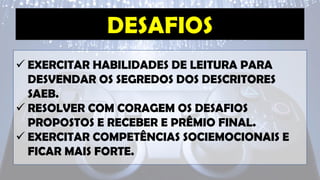 ✓ EXERCITAR HABILIDADES DE LEITURA PARA
DESVENDAR OS SEGREDOS DOS DESCRITORES
SAEB.
✓ RESOLVER COM CORAGEM OS DESAFIOS
PROPOSTOS E RECEBER E PRÊMIO FINAL.
✓ EXERCITAR COMPETÊNCIAS SOCIEMOCIONAIS E
FICAR MAIS FORTE.
 