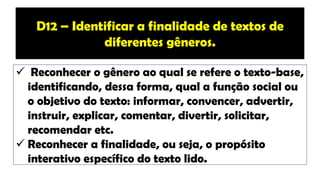 ✓ Reconhecer o gênero ao qual se refere o texto-base,
identificando, dessa forma, qual a função social ou
o objetivo do texto: informar, convencer, advertir,
instruir, explicar, comentar, divertir, solicitar,
recomendar etc.
✓ Reconhecer a finalidade, ou seja, o propósito
interativo específico do texto lido.
D12 – Identificar a finalidade de textos de
diferentes gêneros.
 