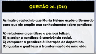 Assinale o raciocínio que Maria Helena expõe a Bernardo
para que ele amplie seus conhecimentos sobre gentileza:
A) relacionar a gentileza a pessoas felizes.
B) associar a gentileza à convivência social.
C) comparar a gentileza à liberação de dopamina.
D) igualar a gentileza à transformação de uma vida.
 