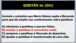 Assinale o raciocínio que Maria Helena expõe a Bernardo
para que ele amplie seus conhecimentos sobre gentileza:
A) relacionar a gentileza a pessoas felizes.
B) associar a gentileza à convivência social.
C) comparar a gentileza à liberação de dopamina.
D) igualar a gentileza à transformação de uma vida.
 