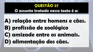 O assunto tratado nesse texto é a:
A) relação entre homens e cães.
B) profissão de zoológico
C) amizade entre os animais.
D) alimentação dos cães.
 