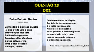 Dois e Dois são Quatro
Ferreira Gullar
Como dois e dois são quatro
Sei que a vida vale a pena
Embora o pão seja caro
E a liberdade pequena
Como teus olhos são claros
E a tua pele, morena
como é azul o oceano
E a lagoa, serena
Como um tempo de alegria
Por trás do terror me acena
E a noite carrega o dia
No seu colo de açucena
— sei que dois e dois são quatro
sei que a vida vale a pena
mesmo que o pão seja caro
e a liberdade pequena.
Fonte: http://www.pensador.info/autor/Ferreira_Gullar/
 