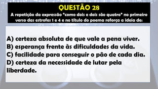 A repetição da expressão “como dois e dois são quatro” no primeiro
verso das estrofes 1 e 4 e no título do poema reforça a ideia de:
A) certeza absoluta de que vale a pena viver.
B) esperança frente às dificuldades da vida.
C) facilidade para conseguir o pão de cada dia.
D) certeza da necessidade de lutar pela
liberdade.
 