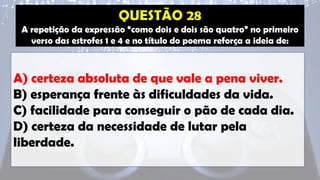 A repetição da expressão “como dois e dois são quatro” no primeiro
verso das estrofes 1 e 4 e no título do poema reforça a ideia de:
A) certeza absoluta de que vale a pena viver.
B) esperança frente às dificuldades da vida.
C) facilidade para conseguir o pão de cada dia.
D) certeza da necessidade de lutar pela
liberdade.
 