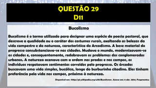 Bucolismo
Bucolismo é o termo utilizado para designar uma espécie de poesia pastoral, que
descreve a qualidade ou o caráter dos costumes rurais, exaltando as belezas da
vida campestre e da natureza, característica do Arcadismo. A base material do
progresso consubstanciava-se nas cidades. Mudava o mundo, modernizavam-se
as cidades e, consequentemente, redobravam os problemas dos conglomerados
urbanos. A natureza acenava com a ordem nos prados e nos campos, os
indivíduos resgatavam sentimentos corroídos pelo progresso. Os árcades
buscavam uma vida simples, bucólica, longe do burburinho citadino. Eles tinham
preferência pela vida nos campos, próxima à natureza.
Disponível em: <http://pt.wikipedia.org/wiki/Bucolismo>. Acesso em: 6 abr. 2014. Fragmento.
 