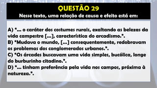 Nesse texto, uma relação de causa e efeito está em:
A) “... o caráter dos costumes rurais, exaltando as belezas da
vida campestre [...], característica do arcadismo.”.
B) “Mudava o mundo, [...] consequentemente, redobravam
os problemas dos conglomerados urbanos.”.
C) “Os árcades buscavam uma vida simples, bucólica, longe
do burburinho citadino.”.
D) “... tinham preferência pela vida nos campos, próxima à
natureza.”.
 