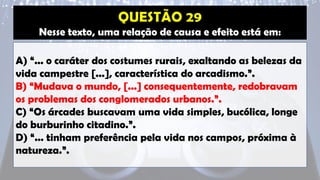 Nesse texto, uma relação de causa e efeito está em:
A) “... o caráter dos costumes rurais, exaltando as belezas da
vida campestre [...], característica do arcadismo.”.
B) “Mudava o mundo, [...] consequentemente, redobravam
os problemas dos conglomerados urbanos.”.
C) “Os árcades buscavam uma vida simples, bucólica, longe
do burburinho citadino.”.
D) “... tinham preferência pela vida nos campos, próxima à
natureza.”.
 