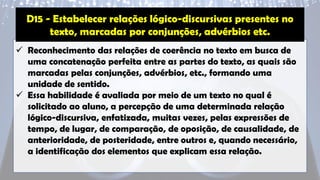 ✓ Reconhecimento das relações de coerência no texto em busca de
uma concatenação perfeita entre as partes do texto, as quais são
marcadas pelas conjunções, advérbios, etc., formando uma
unidade de sentido.
✓ Essa habilidade é avaliada por meio de um texto no qual é
solicitado ao aluno, a percepção de uma determinada relação
lógico-discursiva, enfatizada, muitas vezes, pelas expressões de
tempo, de lugar, de comparação, de oposição, de causalidade, de
anterioridade, de posteridade, entre outros e, quando necessário,
a identificação dos elementos que explicam essa relação.
D15 - Estabelecer relações lógico-discursivas presentes no
texto, marcadas por conjunções, advérbios etc.
 