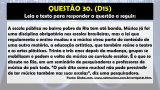 Leia o texto para responder a questão a seguir:
A escola pública no bairro pobre do Rio tem até banda. Música já foi
uma disciplina obrigatória nas escolas brasileiras, mas a lei que
regulamenta o ensino mudou e a música virou parte do conteúdo de
uma outra matéria, a educação artística, que também reúne o teatro
e as artes plásticas. Trinta e três anos depois da mudança, grupos se
mobilizam e pedem a volta da música ao currículo escolar. É o que se
discute no Rio, em um seminário de pesquisadores e professores de
música do país todo. “O país dito como musical não pode prescindir
de ter música também nas suas escolas”, diz uma pesquisadora.
Fonte: Globo.com. www.netmusicos.com.br/artigo141.htm.
 