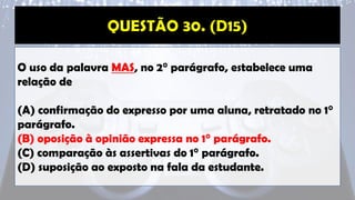 O uso da palavra MAS, no 2° parágrafo, estabelece uma
relação de
(A) confirmação do expresso por uma aluna, retratado no 1°
parágrafo.
(B) oposição à opinião expressa no 1° parágrafo.
(C) comparação às assertivas do 1° parágrafo.
(D) suposição ao exposto na fala da estudante.
 