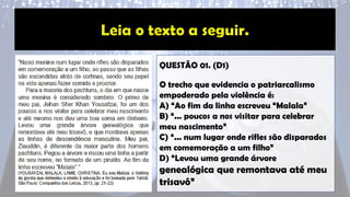 QUESTÃO 01. (D1)
O trecho que evidencia o patriarcalismo
empoderado pela violência é:
A) “Ao fim da linha escreveu “Malala”
B) “... poucos a nos visitar para celebrar
meu nascimento”
C) “... num lugar onde rifles são disparados
em comemoração a um filho”
D) “Levou uma grande árvore
genealógica que remontava até meu
trisavô”
 