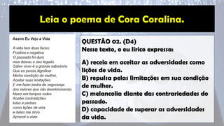 QUESTÃO 02. (D4)
Nesse texto, o eu lírico expressa:
A) receio em aceitar as adversidades como
lições de vida.
B) repulsa pelas limitações em sua condição
de mulher.
C) melancolia diante das contrariedades do
passado.
D) capacidade de superar as adversidades
da vida.
 