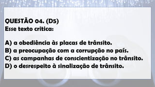 QUESTÃO 04. (D5)
Esse texto critica:
A) a obediência às placas de trânsito.
B) a preocupação com a corrupção no país.
C) as campanhas de conscientização no trânsito.
D) o desrespeito à sinalização de trânsito.
 