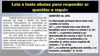 QUESTÃO 05. (D9)
A informação principal desse texto está
contida no trecho:
A) “... essa relação traz uma série de
benefícios para o corpo e a mente.” (ℓ. 22-
23) B) “... o primeiro animal a ser
domesticado foi mesmo o cão.” (ℓ. 6-7)
C) “... o vínculo se aprofundou e se
estendeu às várias outras espécies de
animais...” (ℓ. 15-16)
D) “... os cachorros ganhavam comida, e os
humanos, proteção.” (ℓ. 13-14)
 