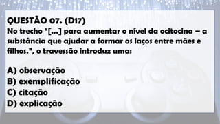 QUESTÃO 07. (D17)
No trecho “[...] para aumentar o nível da ocitocina – a
substância que ajudar a formar os laços entre mães e
filhos.”, o travessão introduz uma:
A) observação
B) exemplificação
C) citação
D) explicação
 