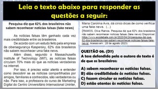 QUESTÃO 08. (D7)
A tese defendida pela a autora do texto é
de que os brasileiros:
A) sabem reconhecer as notícias falsas.
B) dão credibilidade às notícias falsas.
C) fazem circular as notícias falsas.
D) estão atentos às notícias falsas.
 
