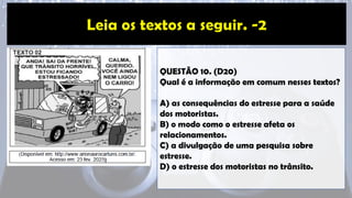 QUESTÃO 10. (D20)
Qual é a informação em comum nesses textos?
A) as consequências do estresse para a saúde
dos motoristas.
B) o modo como o estresse afeta os
relacionamentos.
C) a divulgação de uma pesquisa sobre
estresse.
D) o estresse dos motoristas no trânsito.
 