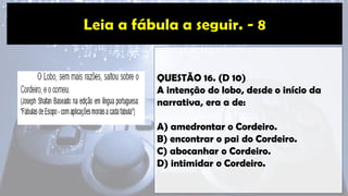 QUESTÃO 16. (D 10)
A intenção do lobo, desde o início da
narrativa, era a de:
A) amedrontar o Cordeiro.
B) encontrar o pai do Cordeiro.
C) abocanhar o Cordeiro.
D) intimidar o Cordeiro.
 