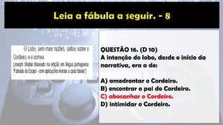 QUESTÃO 16. (D 10)
A intenção do lobo, desde o início da
narrativa, era a de:
A) amedrontar o Cordeiro.
B) encontrar o pai do Cordeiro.
C) abocanhar o Cordeiro.
D) intimidar o Cordeiro.
 