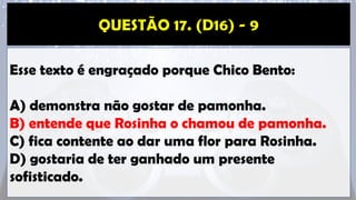 Esse texto é engraçado porque Chico Bento:
A) demonstra não gostar de pamonha.
B) entende que Rosinha o chamou de pamonha.
C) fica contente ao dar uma flor para Rosinha.
D) gostaria de ter ganhado um presente
sofisticado.
 