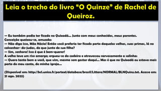 — Eu também podia ter ficado no Quixadá... Junto com meus conhecidos, meus parentes.
Conceição queixou-se, amuada:
— Não diga isso, Mãe Nácia! Então você preferia ter ficado perto daquelas velhas, suas primas, lá no
calcanhar- do-judas, do que junto de sua filha?
— Sim, senhora! Isso é que é bem-querer!
A velha teve um riso amargo; ergueu-se da cadeira e atravessou nervosamente a salinha:
— Quero tanto bem a você, que vim, mesmo sem gostar daqui... Mas é que no Quixadá eu estava mais
perto do meu canto, de minha igreja...
(Disponível em: http://bcl.unice.fr/portext/database/brasil/Littera/NORMAL/BLNQuinz.txt. Acesso em:
21 ago. 2023)
 