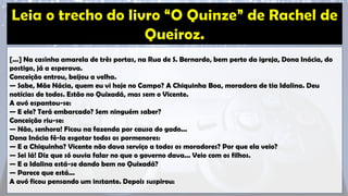[...] Na casinha amarela de três portas, na Rua de S. Bernardo, bem perto da igreja, Dona Inácia, do
postigo, já a esperava.
Conceição entrou, beijou a velha.
— Sabe, Mãe Nácia, quem eu vi hoje no Campo? A Chiquinha Boa, moradora de tia Idalina. Deu
notícias de todos. Estão no Quixadá, mas sem o Vicente.
A avó espantou-se:
— E ele? Terá embarcado? Sem ninguém saber?
Conceição riu-se:
— Não, senhora! Ficou na fazenda por causa do gado...
Dona Inácia fê-la esgotar todos os pormenores:
— E a Chiquinha? Vicente não dava serviço a todos os moradores? Por que ela veio?
— Sei lá! Diz que só ouvia falar no que o governo dava... Veio com os filhos.
— E a Idalina está-se dando bem no Quixadá?
— Parece que está...
A avó ficou pensando um instante. Depois suspirou:
 