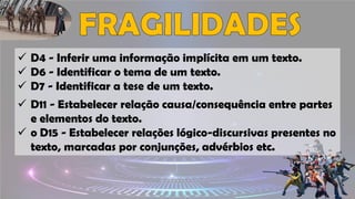 ✓ D4 - Inferir uma informação implícita em um texto.
✓ D6 - Identificar o tema de um texto.
✓ D7 - Identificar a tese de um texto.
✓ D11 - Estabelecer relação causa/consequência entre partes
e elementos do texto.
✓ o D15 - Estabelecer relações lógico-discursivas presentes no
texto, marcadas por conjunções, advérbios etc.
 
