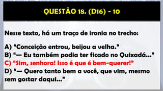 Nesse texto, há um traço de ironia no trecho:
A) “Conceição entrou, beijou a velha.”
B) “— Eu também podia ter ficado no Quixadá...”
C) “Sim, senhora! Isso é que é bem-querer!”
D) “— Quero tanto bem a você, que vim, mesmo
sem gostar daqui...”
 